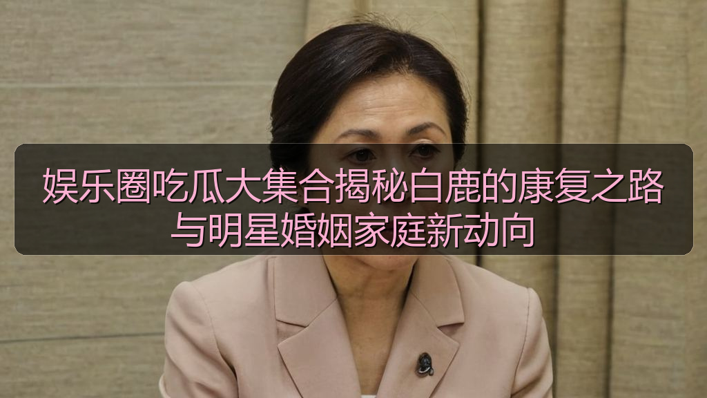 娱乐圈吃瓜大集合揭秘白鹿的康复之路与明星婚姻家庭新动向