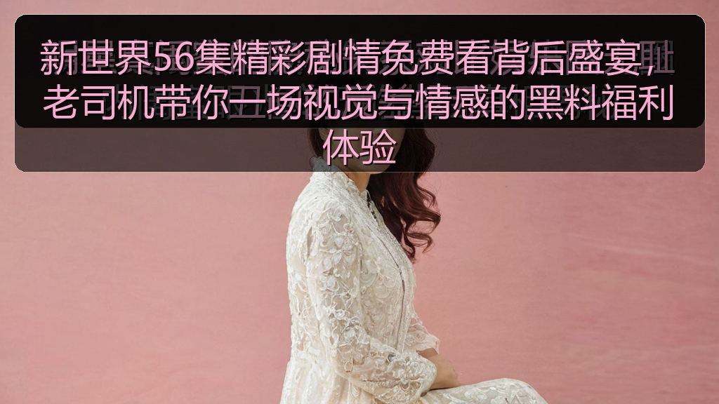 新世界56集精彩剧情免费看背后盛宴，老司机带你一场视觉与情感的黑料福利体验
