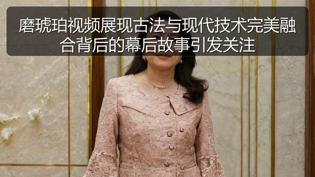 磨琥珀视频展现古法与现代技术完美融合背后的幕后故事引发关注